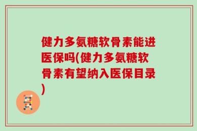 健力多氨糖软骨素能进医保吗(健力多氨糖软骨素有望纳入医保目录)
