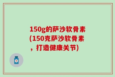 150g的萨沙软骨素(150克萨沙软骨素，打造健康关节)