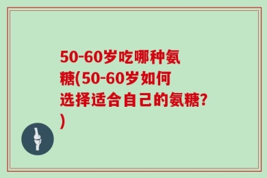 50-60岁吃哪种氨糖(50-60岁如何选择适合自己的氨糖？)