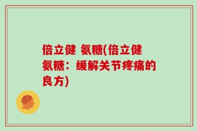 倍立健 氨糖(倍立健氨糖：缓解关节疼痛的良方)