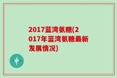 2017蓝湾氨糖(2017年蓝湾氨糖最新发展情况)
