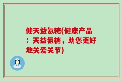 健天益氨糖(健康产品：天益氨糖，助您更好地关爱关节)