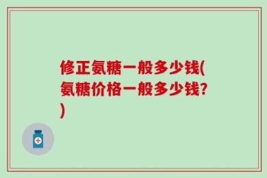 修正氨糖一般多少钱(氨糖价格一般多少钱？)