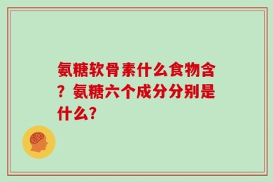 氨糖软骨素什么食物含？氨糖六个成分分别是什么？