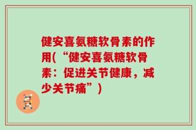 健安喜氨糖软骨素的作用(“健安喜氨糖软骨素：促进关节健康，减少关节痛”)