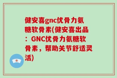 健安喜gnc优骨力氨糖软骨素(健安喜出品：GNC优骨力氨糖软骨素，帮助关节舒适灵活)
