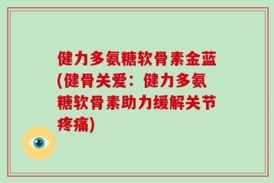 健力多氨糖软骨素金蓝(健骨关爱：健力多氨糖软骨素助力缓解关节疼痛)