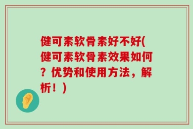 健可素软骨素好不好(健可素软骨素效果如何？优势和使用方法，解析！)