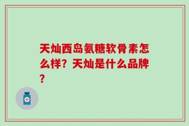 天灿西岛氨糖软骨素怎么样？天灿是什么品牌？