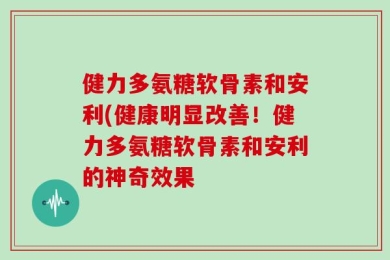 健力多氨糖软骨素和安利(健康明显改善！健力多氨糖软骨素和安利的神奇效果