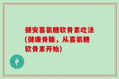 健安喜氨糖软骨素吃法(健康骨骼，从喜氨糖软骨素开始)