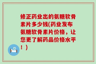 修正药业出的氨糖软骨素片多少钱(药业发布氨糖软骨素片价格，让您更了解药品价格水平！)