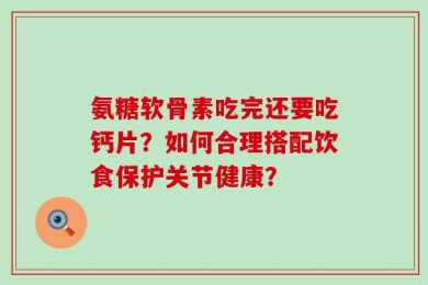 氨糖软骨素吃完还要吃钙片？如何合理搭配饮食保护关节健康？