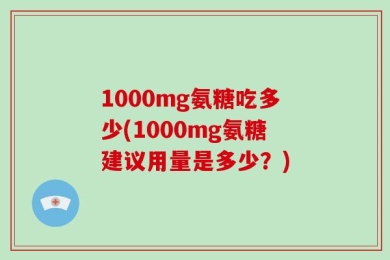 1000mg氨糖吃多少(1000mg氨糖建议用量是多少？)
