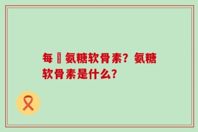 每徳氨糖软骨素？氨糖软骨素是什么？