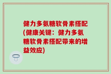 健力多氨糖软骨素搭配(健康关键：健力多氨糖软骨素搭配带来的增益效应)
