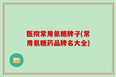 医院常用氨糖牌子(常用氨糖药品牌名大全)