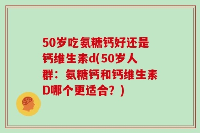 50岁吃氨糖钙好还是钙维生素d(50岁人群：氨糖钙和钙维生素D哪个更适合？)