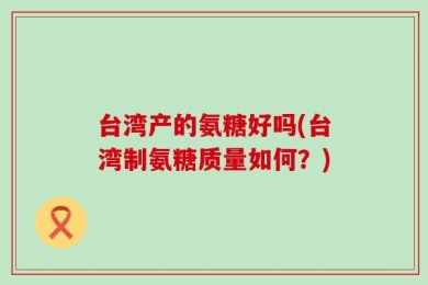 台湾产的氨糖好吗(台湾制氨糖质量如何？)