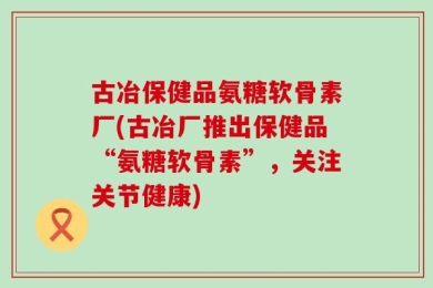 古冶保健品氨糖软骨素厂(古冶厂推出保健品“氨糖软骨素”，关注关节健康)