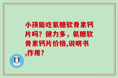 小孩能吃氨糖软骨素钙片吗？健力多，氨糖软骨素钙片价格,说明书,作用？