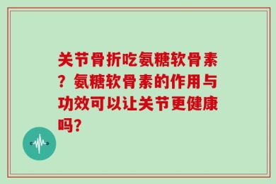 关节骨折吃氨糖软骨素？氨糖软骨素的作用与功效可以让关节更健康吗？