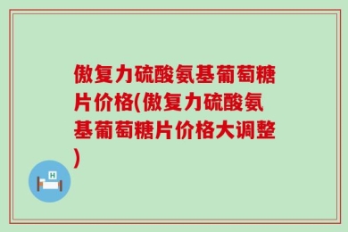 傲复力硫酸氨基葡萄糖片价格(傲复力硫酸氨基葡萄糖片价格大调整)