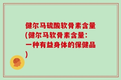 健尔马硫酸软骨素含量(健尔马软骨素含量：一种有益身体的保健品)