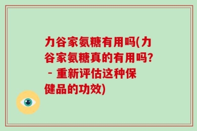 力谷家氨糖有用吗(力谷家氨糖真的有用吗？ - 重新评估这种保健品的功效)