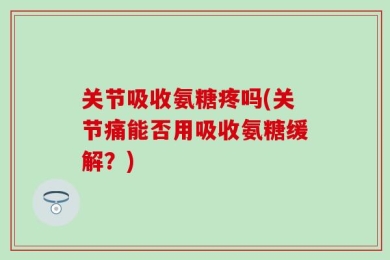 关节吸收氨糖疼吗(关节痛能否用吸收氨糖缓解？)