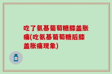 吃了氨基葡萄糖膝盖胀痛(吃氨基葡萄糖后膝盖胀痛现象)