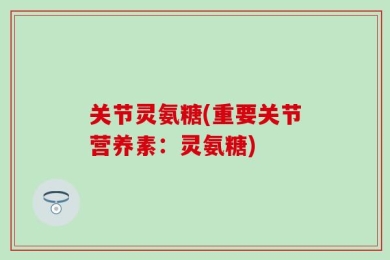 关节灵氨糖(重要关节营养素：灵氨糖)