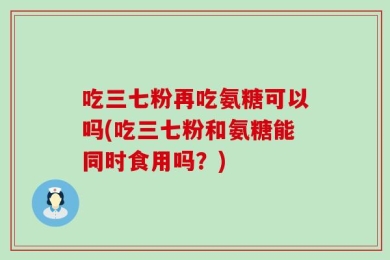 吃三七粉再吃氨糖可以吗(吃三七粉和氨糖能同时食用吗？)