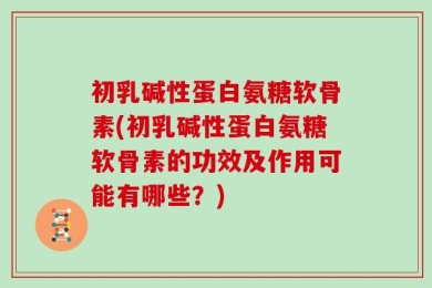 初乳碱性蛋白氨糖软骨素(初乳碱性蛋白氨糖软骨素的功效及作用可能有哪些？)
