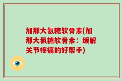 加那大氨糖软骨素(加那大氨糖软骨素：缓解关节疼痛的好帮手)