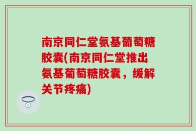 南京同仁堂氨基葡萄糖胶囊(南京同仁堂推出氨基葡萄糖胶囊，缓解关节疼痛)