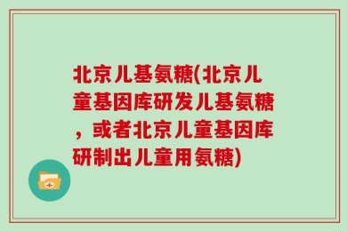 北京儿基氨糖(北京儿童基因库研发儿基氨糖，或者北京儿童基因库研制出儿童用氨糖)