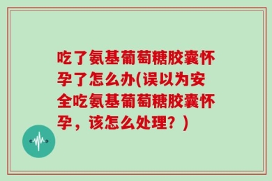 吃了氨基葡萄糖胶囊怀孕了怎么办(误以为安全吃氨基葡萄糖胶囊怀孕，该怎么处理？)