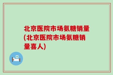 北京医院市场氨糖销量(北京医院市场氨糖销量喜人)