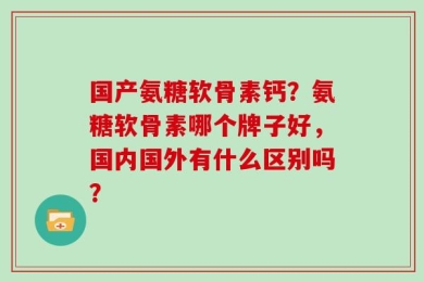 国产氨糖软骨素钙？氨糖软骨素哪个牌子好，国内国外有什么区别吗？