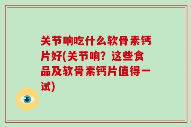 关节响吃什么软骨素钙片好(关节响？这些食品及软骨素钙片值得一试)