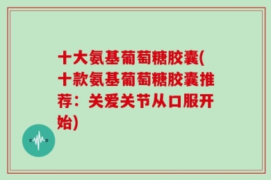 十大氨基葡萄糖胶囊(十款氨基葡萄糖胶囊推荐：关爱关节从口服开始)