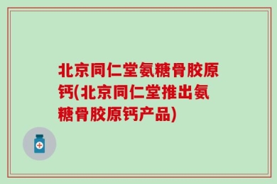 北京同仁堂氨糖骨胶原钙(北京同仁堂推出氨糖骨胶原钙产品)