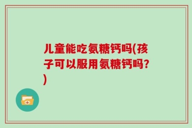 儿童能吃氨糖钙吗(孩子可以服用氨糖钙吗？)