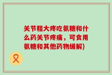 关节粗大疼吃氨糖和什么药关节疼痛，可食用氨糖和其他药物缓解)