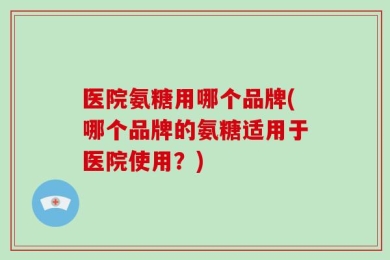 医院氨糖用哪个品牌(哪个品牌的氨糖适用于医院使用？)