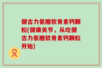 健古力氨糖软骨素钙颗粒(健康关节，从吃健古力氨糖软骨素钙颗粒开始)