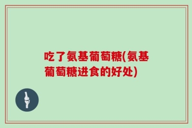 吃了氨基葡萄糖(氨基葡萄糖进食的好处)