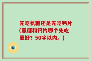 先吃氨糖还是先吃钙片(氨糖和钙片哪个先吃更好？50字以内。)