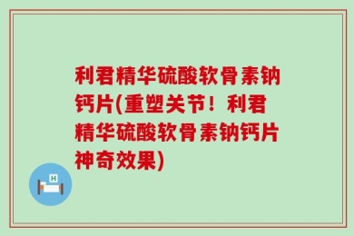 利君精华硫酸软骨素钠钙片(重塑关节！利君精华硫酸软骨素钠钙片神奇效果)